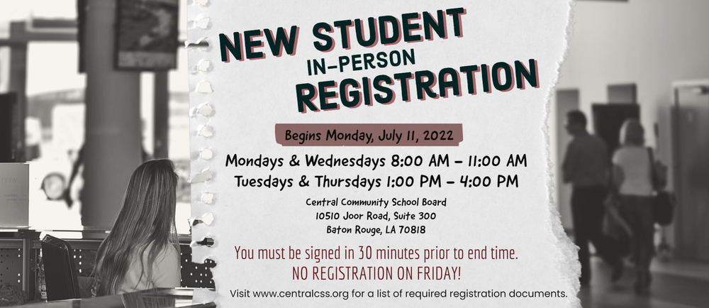 New Student In-Person Registration Begins, Monday, July 11, 2022 Mondays & Wednesdays 8:00 AM - 11:00 AM, Tuesdays & Thursdays 1:00 PM - 4:00 PM, Central Community School Board, 10510 Joor Road, Suite 300, Baton Rouge, LA 70818.  You must be signed in 30 minutes prior to end time. No registration on Friday!  Visit www. centralcss.org for a list of required registration documents.