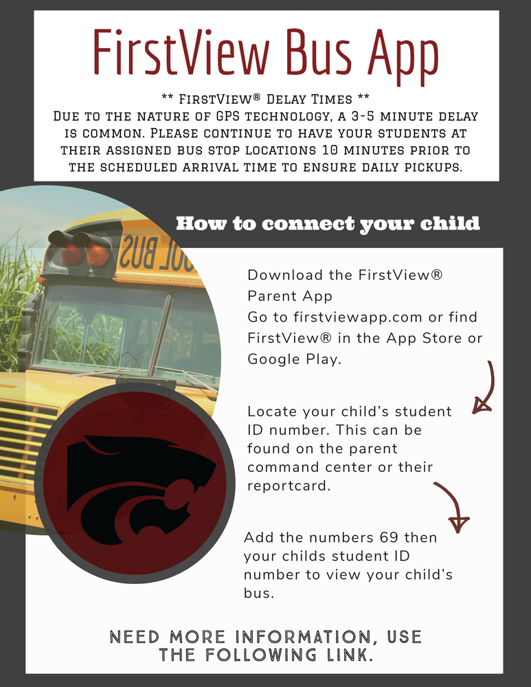FirstView Bus App. ** FirstView® Delay Times ** Due to the nature of GPS technology, a 3-5 minute delay is common. Please continue to have your students at their assigned bus stop locations 10 minutes prior to the scheduled arrival time to ensure daily pickups.  How to Connect your ChildDownload the FirstView® Parent App Go to firstviewapp.com or find FirstView® in the App Store or Google Play.     Locate your child’s student ID number.  This can be found on the parent command center or their reportcard.  Add the numbers 69 then your childs student ID number to view your child’s bus.   Need more information, use the following link 