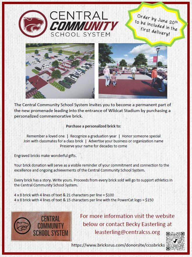Central Community School System. Order by June 20th to be included in the first delivery!The Central Community School System invites you to become a permanent part of the new promenade leading into the entrance of Wildcat Stadium by purchasing a personalized commemorative brick. Purchase a personalized brick to:   Remember a loved one  |  Recognize a graduation year  |  Honor someone special Join with classmates for a class brick  |  Advertise your business or organization name Preserve your name for decades to come Engraved bricks make wonderful gifts.  Your brick donation will serve as a visible reminder of your commitment and connection to the excellence and ongoing achievements of the Central Community School System.   Every brick has a story. Write yours. Proceeds from every brick sold will go to support athletics in the Central Community School System.  4 x 8 brick with 4 lines of text & 21 characters per line = $100 4 x 8 brick with 4 lines of text & 15 characters per line with the PowerCat logo = $150