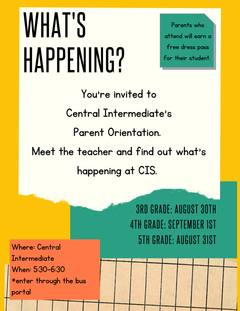 What's happening? You're invited to Central Intermediate's Parent Orientation. Meet the Teacher and find out what's happening at CIS. Parents who attend will earn a free dress pass for their student. 3rd Grade August 30th, 4th Grade: September 1st 5th grade: August 31st Where: Central Intermediate When: 5:30-6:30 *enter through the bus portal