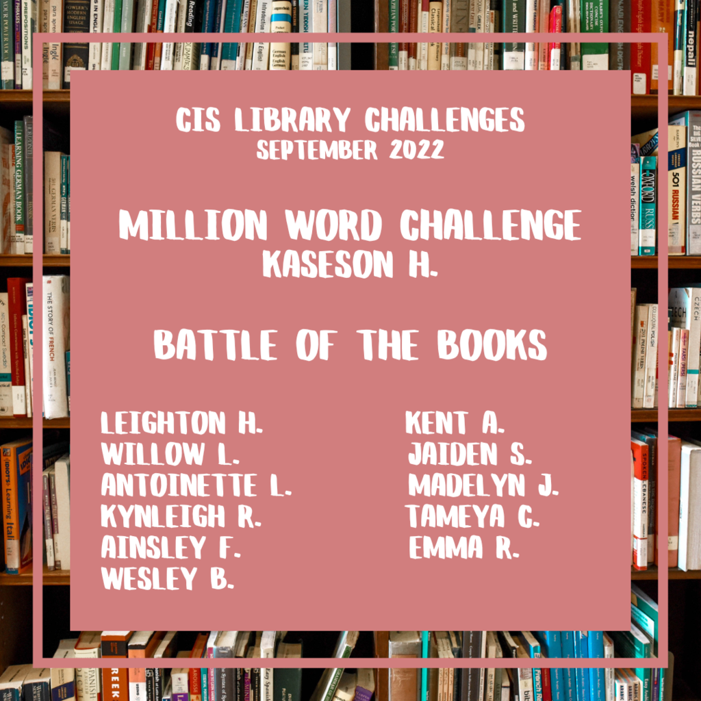 CIS Library Challenges September 2022  Million Word Challenge Kaseson H.  Battle of the Books  Leighton H.           Kent A. Willow L.             Jaiden S. Antoinette L.         Madelyn J. Kynleigh R.           Tameya C. Ainsley F.             Emma R. wesley b.