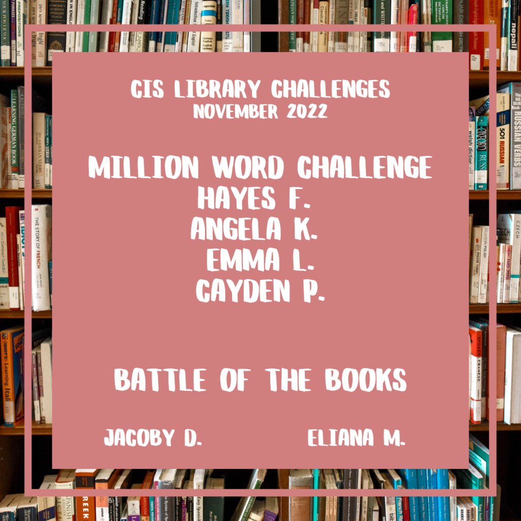 CIS Library Challenges November 2022  Million Word Challenge Hayes F.,  Angela K.,  Emma L. , Cayden P.   Battle of the Books     Jacoby D.   and  Eliana M. 