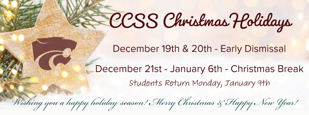 CCSS Christmas Holidays December 19th & 20th - Early Dismissal.  December 21st - January 6th - Christmas Break.  Students Return Monday, January 9th.  Wishing you a happy holiday season!  Merry Christmas & Happy New Year! 