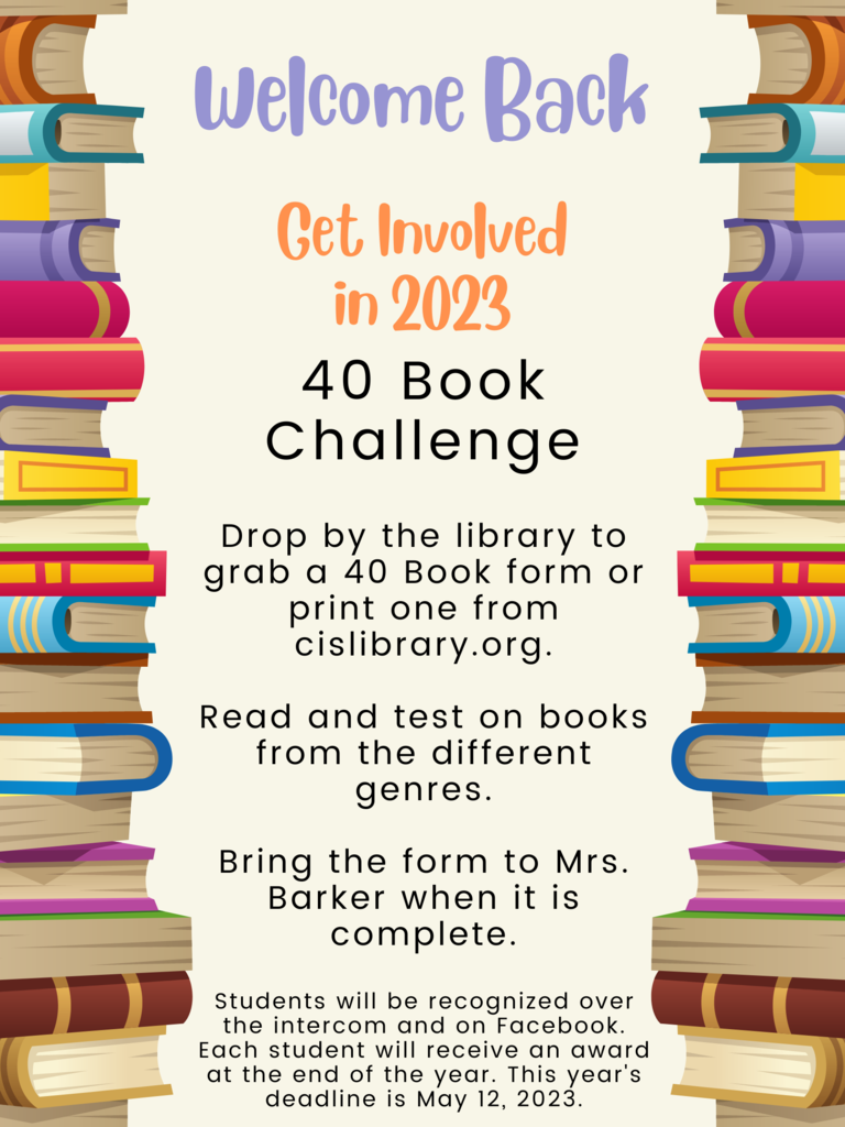 40 Book Challenge  Drop by the library to grab a 40 Book form or print one from cislibrary.org.  Read and test on books from the different genres.  Bring the form to Mrs. Barker when it is complete.  Students will be recognized over the intercom and on Facebook. Each student will receive an award at the end of the year. This year's deadline is May 12, 2023.