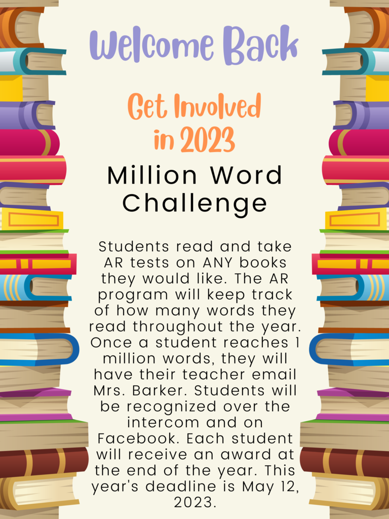Million Word Challenge  Students read and take AR tests on ANY books they would like. The AR program will keep track of how many words they read throughout the year. Once a student reaches 1 million words, they will have their teacher email Mrs. Barker. Students will be recognized over the intercom and on Facebook. Each student will receive an award at the end of the year. This year's deadline is May 12, 2023.