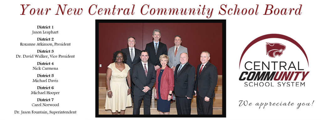 Your New Central Community School Board.  Central Community School System.  We appreciate yDistrict 1 Jason Leaphart  District 2 Roxanne Atkinson, President  District 3 Dr. David Walker, Vice President  District 4 Nick Carmena  District 5 Michael Davis  District 6 Michael Hooper  District 7 Carol Norwood  Dr. Jason Fountain, Superintendent!  