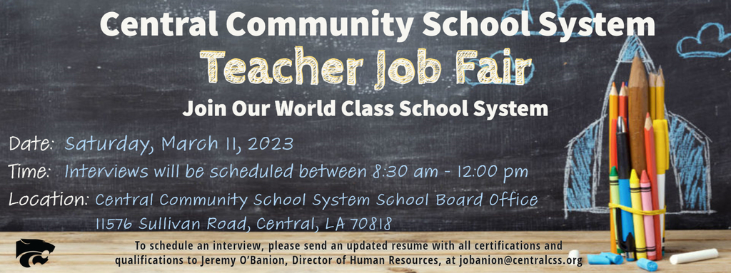 Central Community School System Teacher Job Fair Join our world class school system Date: Saturday, March  11, 2023 Time: Interviews will be scheduled between 8:30 AM - 12:00 PM Location: Central Community School System School Board Office 11576 Sullivan Road, Central LA 70818 To schedule an interview please send an updated resume with all certifications and qualifications to Jeremy O’Banion, Director of Human Resources, at jobanion@centralcss.org
