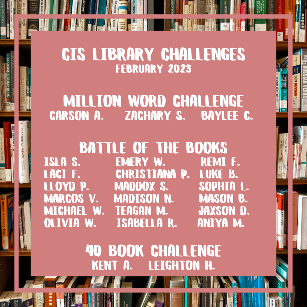 CIS Library Challenges February 2023  Million Word Challenge  cARSON a.    zACHARY s.   bAYLEE c.  Battle of the Books ISLA s.       eMERY W.       rEMI f.    lACI f.       cHRISTIANA p.  lUKE b. lLOYD p.     mADDOX s.      sOPHIA l. mARCOS v.   mADISON n.     mASON b. mICHAEL w.  tEAGAN m.      jAXSON d. oLIVIA w.    iSABELLA r.    aNIYA m.  40 Book Challenge kENT a.   lEIGHTON h.