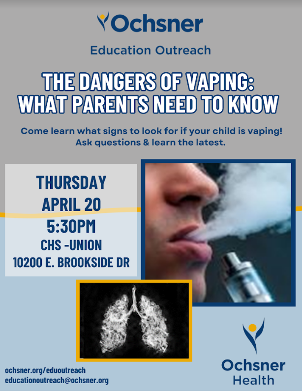 Ochsner Education Outreach.  The Dangers of Vaping:  What parents need to know.  Come learn what signs to look for if your child is vaping!  Ask questions & learn the latest.  Thursday April 20 5:30 PM CHS - Union 10200 E. Brookside Dr.  ochsner.org/eduoutreach educationoutreach@ochsner.org ochsner health